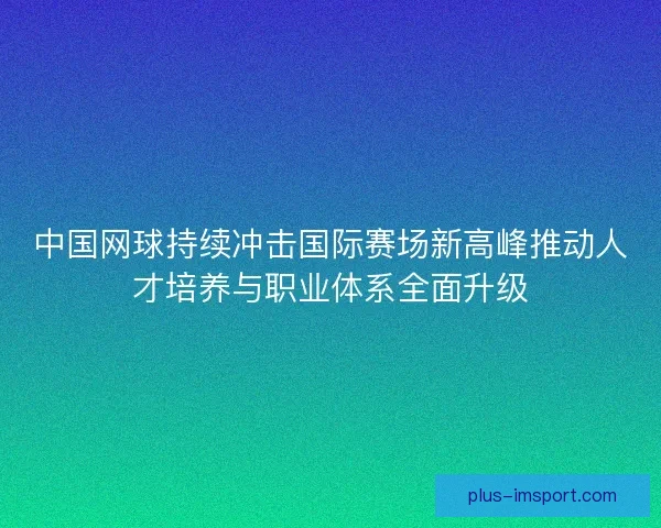 中国网球持续冲击国际赛场新高峰推动人才培养与职业体系全面升级 中国网球持续冲击国际赛场新高峰推动人才培养与职业体系全面升级