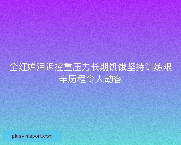 全红婵泪诉控重压力长期饥饿坚持训练艰辛历程令人动容 全红婵泪诉控重压力长期饥饿坚持训练艰辛历程令人动容
