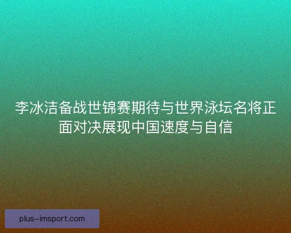 李冰洁备战世锦赛期待与世界泳坛名将正面对决展现中国速度与自信 李冰洁备战世锦赛期待与世界泳坛名将正面对决展现中国速度与自信