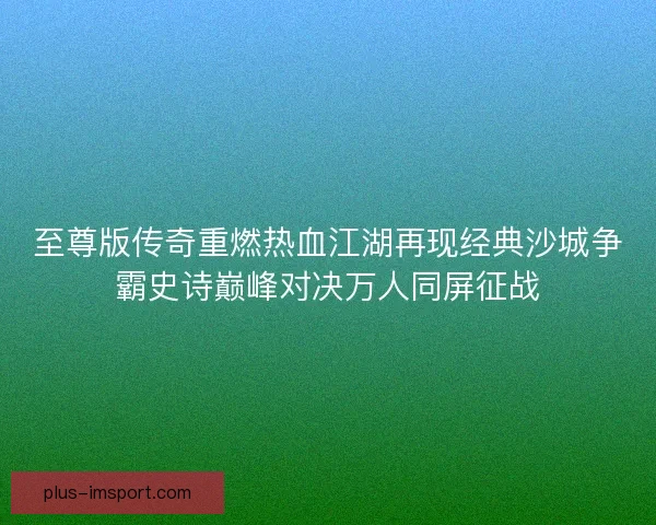 至尊版传奇重燃热血江湖再现经典沙城争霸史诗巅峰对决万人同屏征战 至尊版传奇重燃热血江湖再现经典沙城争霸史诗巅峰对决万人同屏征战