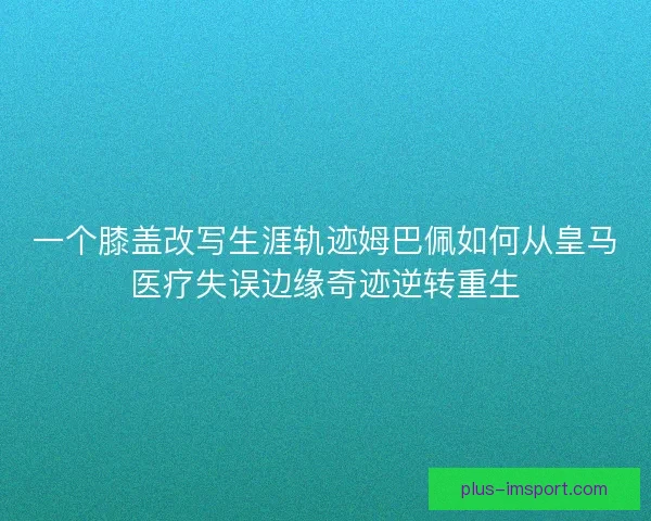 一个膝盖改写生涯轨迹姆巴佩如何从皇马医疗失误边缘奇迹逆转重生 一个膝盖改写生涯轨迹姆巴佩如何从皇马医疗失误边缘奇迹逆转重生