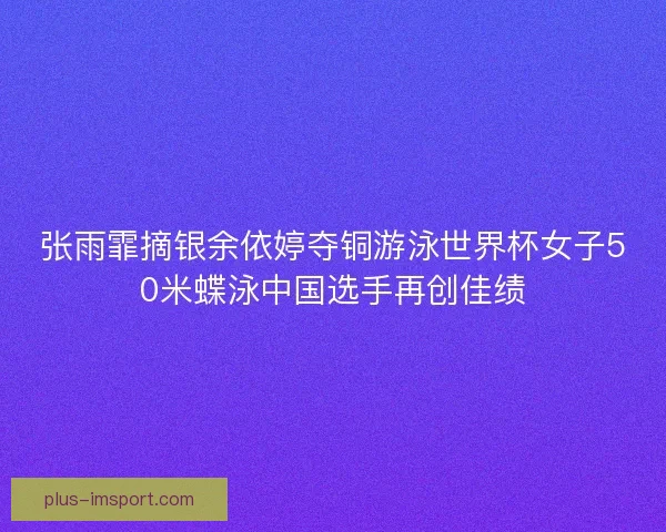 张雨霏摘银余依婷夺铜游泳世界杯女子50米蝶泳中国选手再创佳绩 张雨霏摘银余依婷夺铜游泳世界杯女子50米蝶泳中国选手再创佳绩