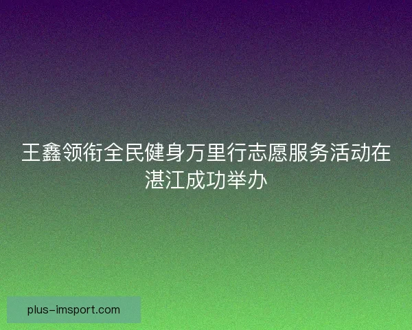 王鑫领衔全民健身万里行志愿服务活动在湛江成功举办