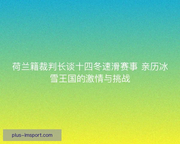 荷兰籍裁判长谈十四冬速滑赛事 亲历冰雪王国的激情与挑战 荷兰籍裁判长谈十四冬速滑赛事 亲历冰雪王国的激情与挑战
