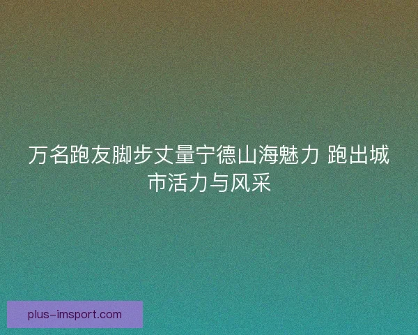 万名跑友脚步丈量宁德山海魅力 跑出城市活力与风采