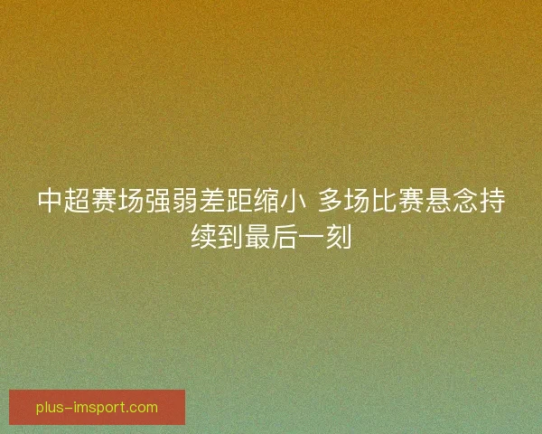 中超赛场强弱差距缩小 多场比赛悬念持续到最后一刻