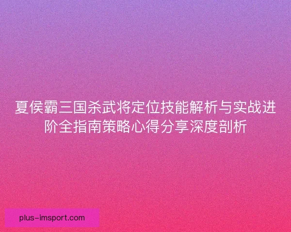 夏侯霸三国杀武将定位技能解析与实战进阶全指南策略心得分享深度剖析 夏侯霸三国杀武将定位技能解析与实战进阶全指南策略心得分享深度剖析