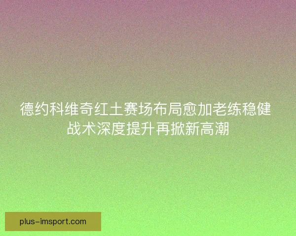 德约科维奇红土赛场布局愈加老练稳健 战术深度提升再掀新高潮 德约科维奇红土赛场布局愈加老练稳健 战术深度提升再掀新高潮