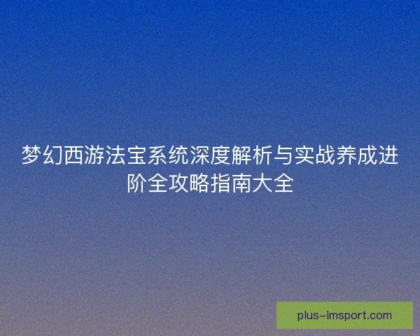 梦幻西游法宝系统深度解析与实战养成进阶全攻略指南大全 梦幻西游法宝系统深度解析与实战养成进阶全攻略指南大全