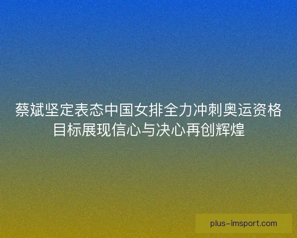 蔡斌坚定表态中国女排全力冲刺奥运资格目标展现信心与决心再创辉煌