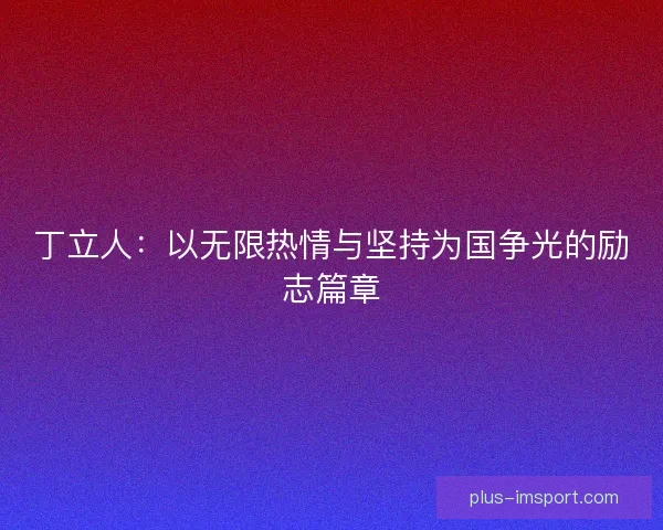 丁立人:以无限热情与坚持为国争光的励志篇章 丁立人:以无限热情与坚持为国争光的励志篇章