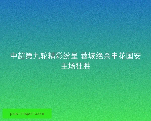 中超第九轮精彩纷呈 蓉城绝杀申花国安主场狂胜