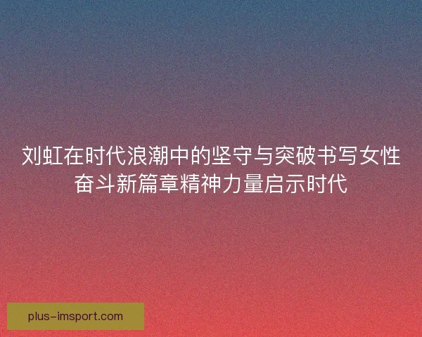 刘虹在时代浪潮中的坚守与突破书写女性奋斗新篇章精神力量启示时代 刘虹在时代浪潮中的坚守与突破书写女性奋斗新篇章精神力量启示时代