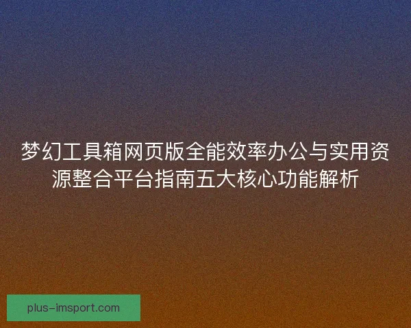 梦幻工具箱网页版全能效率办公与实用资源整合平台指南五大核心功能解析