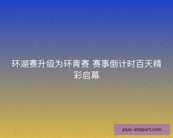 环湖赛升级为环青赛 赛事倒计时百天精彩启幕