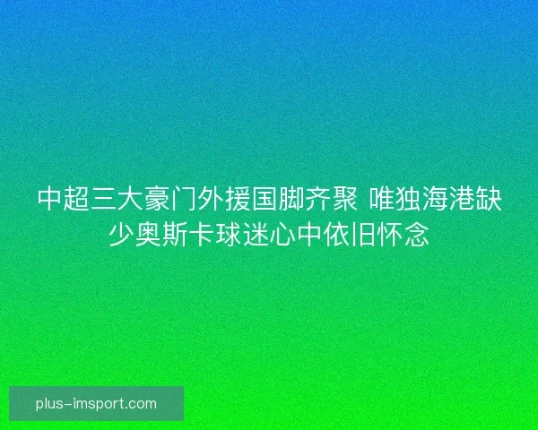 中超三大豪门外援国脚齐聚 唯独海港缺少奥斯卡球迷心中依旧怀念 中超三大豪门外援国脚齐聚 唯独海港缺少奥斯卡球迷心中依旧怀念