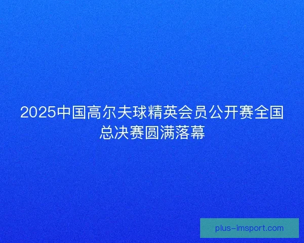 2025中国高尔夫球精英会员公开赛全国总决赛圆满落幕 2025中国高尔夫球精英会员公开赛全国总决赛圆满落幕