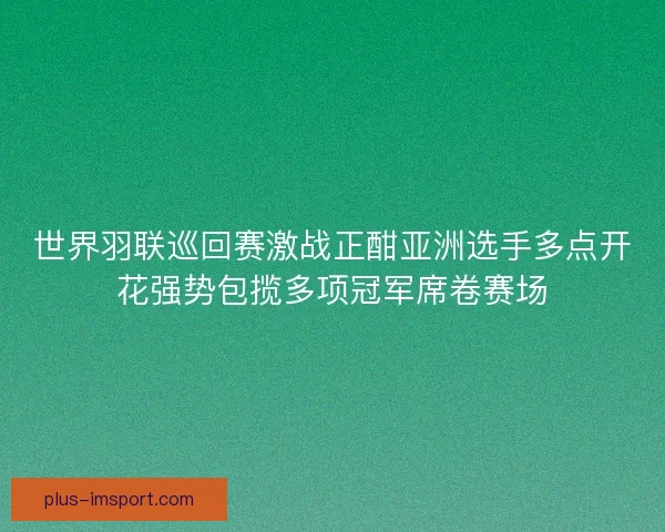 世界羽联巡回赛激战正酣亚洲选手多点开花强势包揽多项冠军席卷赛场