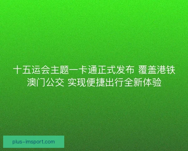 十五运会主题一卡通正式发布 覆盖港铁澳门公交 实现便捷出行全新体验 十五运会主题一卡通正式发布 覆盖港铁澳门公交 实现便捷出行全新体验