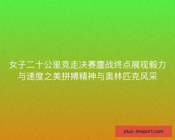 女子二十公里竞走决赛鏖战终点展现毅力与速度之美拼搏精神与奥林匹克风采